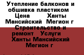 Утепление балконов и обшивка пластиком › Цена ­ 10 - Ханты-Мансийский, Мегион г. Строительство и ремонт » Услуги   . Ханты-Мансийский,Мегион г.